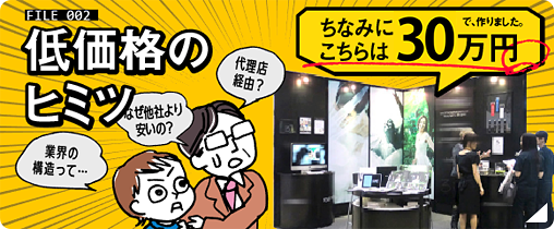 東京展飾のヒミツ：FILE02 低価格のヒミツ